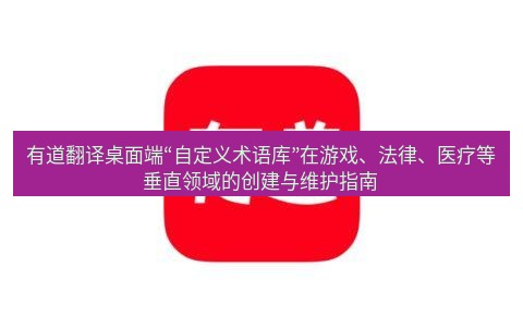 有道词典 有道翻译桌面端“自定义术语库”在游戏、法律、医疗等垂直领域的创建与维护指南
